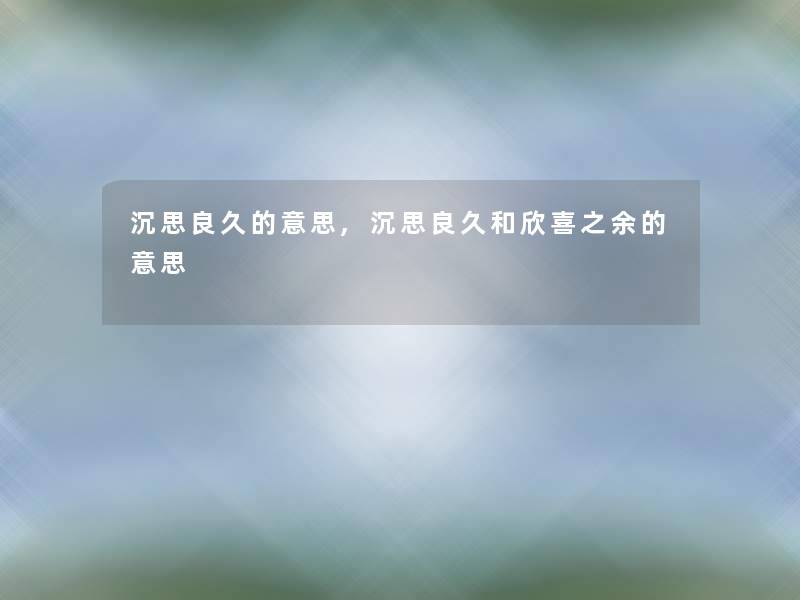 沉思良久的意思,沉思良久和欣喜之余的意思