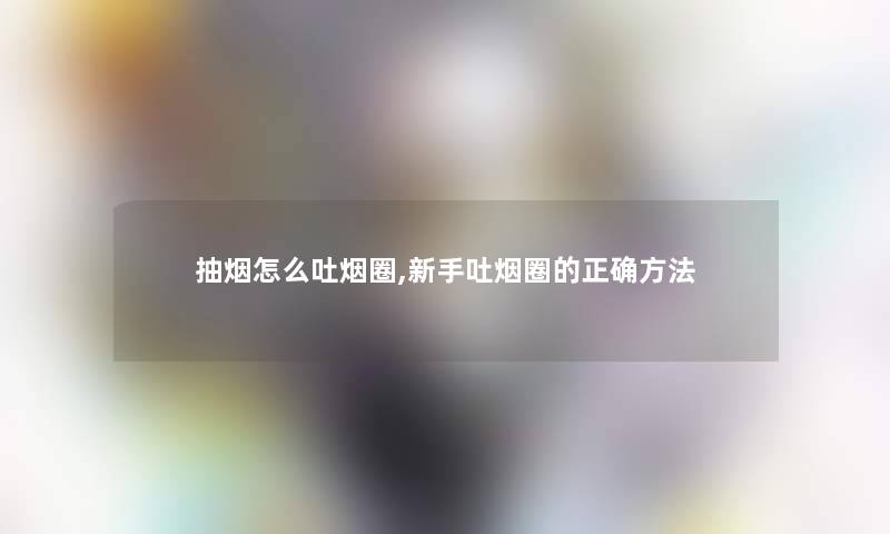 抽烟怎么吐烟圈,新手吐烟圈的正确方法 抽烟怎么吐烟圈,新手吐烟圈的正确方法