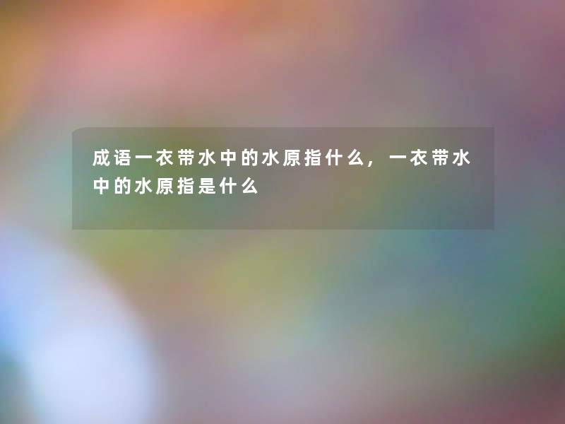 成语一衣带水中的水原指什么,一衣带水中的水原指是什么 成语一衣带水中的水原指什么,一衣带水中的水原指是什么