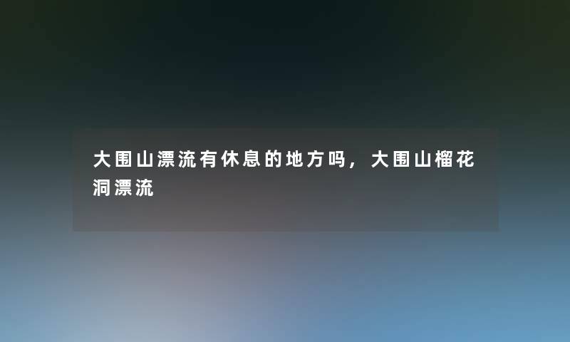 大围山漂流有休息的地方吗,大围山榴花洞漂流 大围山漂流有休息的地方吗,大围山榴花洞漂流