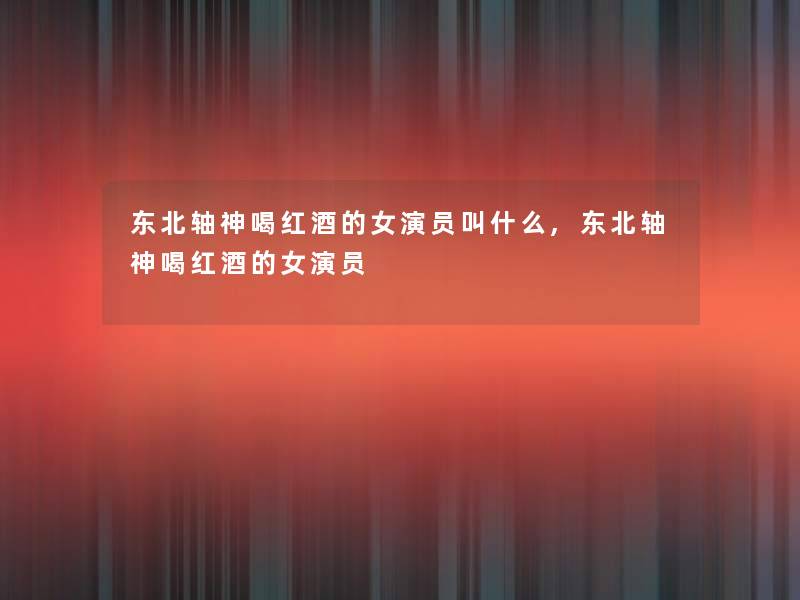东北轴神喝红酒的女演员叫什么,东北轴神喝红酒的女演员 东北轴神喝红酒的女演员叫什么,东北轴神喝红酒的女演员
