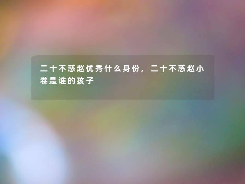 二十不惑赵优秀什么身份,二十不惑赵小卷是谁的孩子 二十不惑赵优秀什么身份,二十不惑赵小卷是谁的孩子
