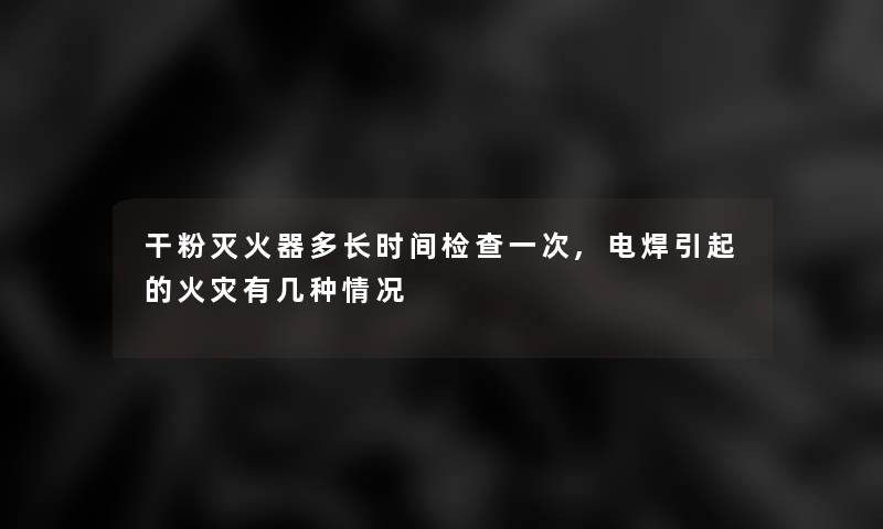 干粉灭火器多长时间检查一次,电焊引起的有几种情况