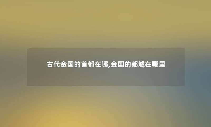 古代金国的首都在哪,金国的都城在哪里 古代金国的首都在哪,金国的都城在哪里