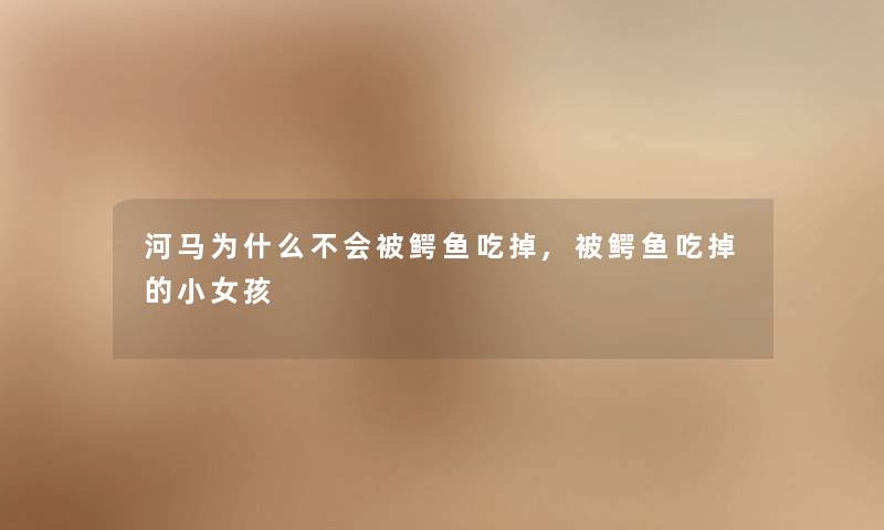 河马为什么不会被鳄鱼吃掉,被鳄鱼吃掉的小女孩 河马为什么不会被鳄鱼吃掉,被鳄鱼吃掉的小女孩
