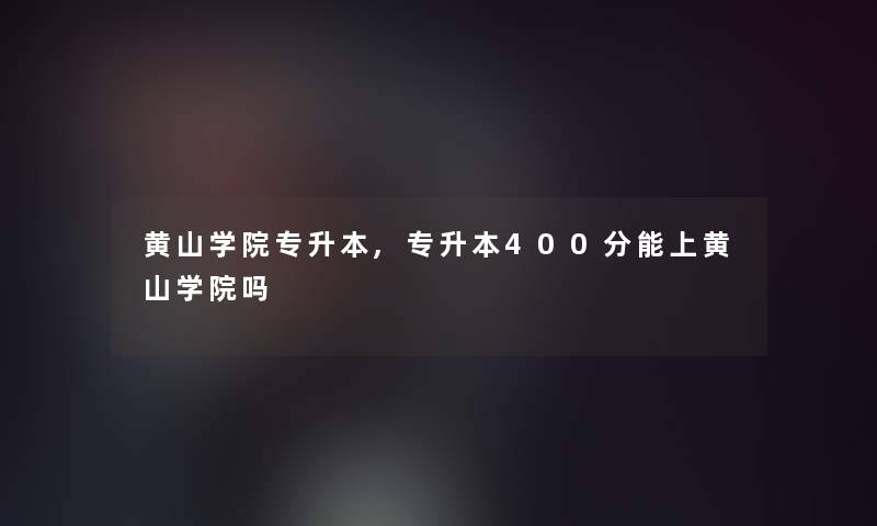 黄山学院专升本,专升本400分能上黄山学院吗