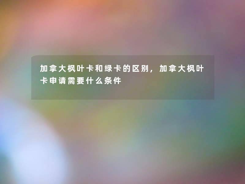加拿大枫叶卡和绿卡的区别,加拿大枫叶卡申请需要什么条件 加拿大枫叶卡和绿卡的区别,加拿大枫叶卡申请需要什么条件