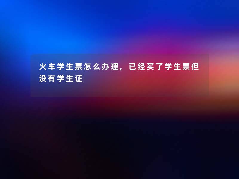 火车学生票怎么办理,已经买了学生票但没有学生证 火车学生票怎么办理,已经买了学生票但没有学生证