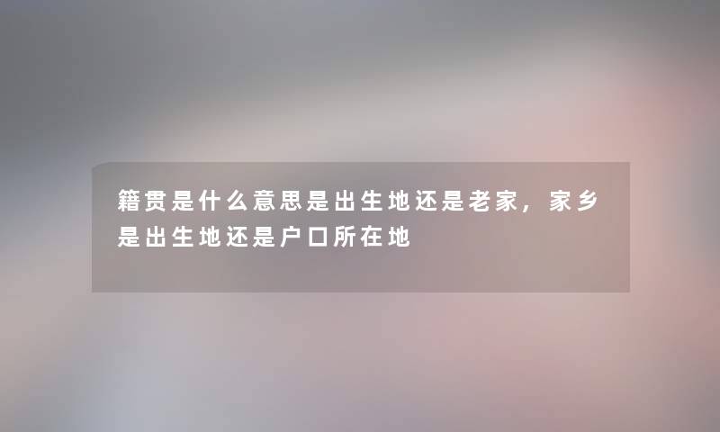 籍贯是什么意思是出生地还是老家,家乡是出生地还是户口所在地 籍贯是什么意思是出生地还是老家,家乡是出生地还是户口所在地