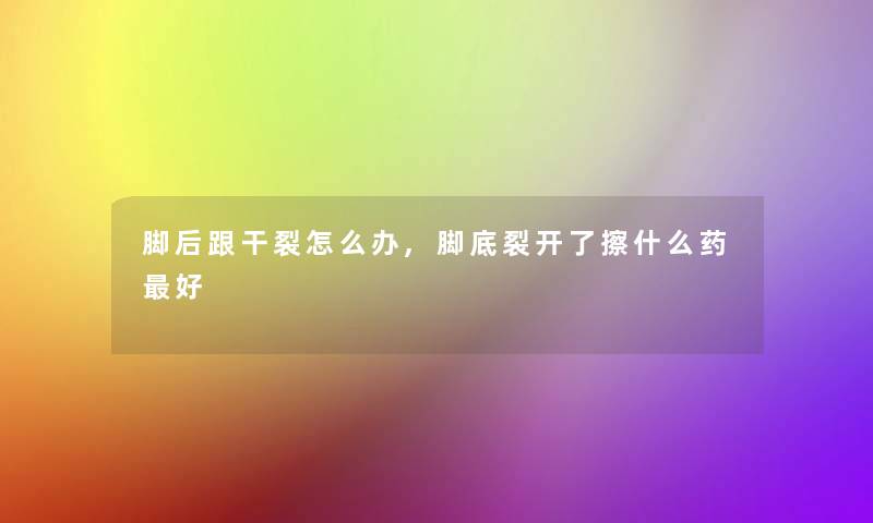 脚后跟干裂怎么办,脚底裂开了擦什么药好 脚后跟干裂怎么办,脚底裂开了擦什么药好