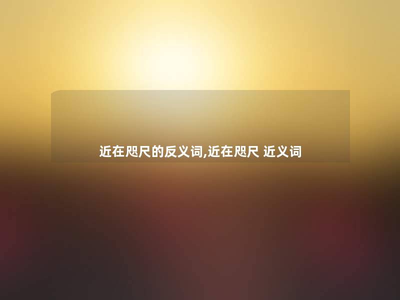 近在咫尺的反义词,近在咫尺 近义词 近在咫尺的反义词,近在咫尺 近义词