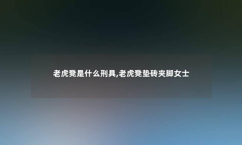 老虎凳是什么刑具,老虎凳垫砖夹脚女士 老虎凳是什么刑具,老虎凳垫砖夹脚女士