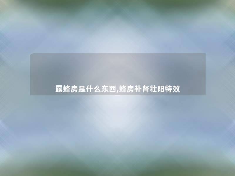 露蜂房是什么东西,蜂房补肾补特效 露蜂房是什么东西,蜂房补肾补特效