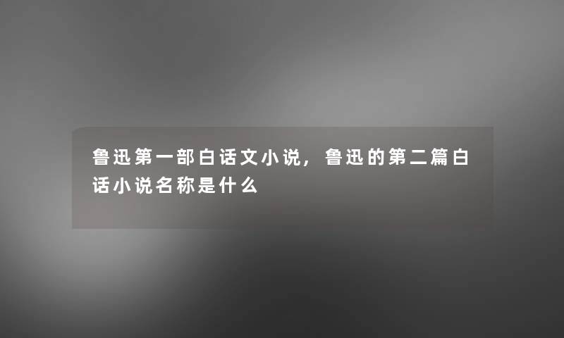 鲁迅第一部白话文小说,鲁迅的第二篇白话小说名称是什么
