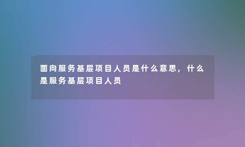 面向服务基层项目人员是什么意思,什么是服务基层项目人员 面向服务基层项目人员是什么意思,什么是服务基层项目人员