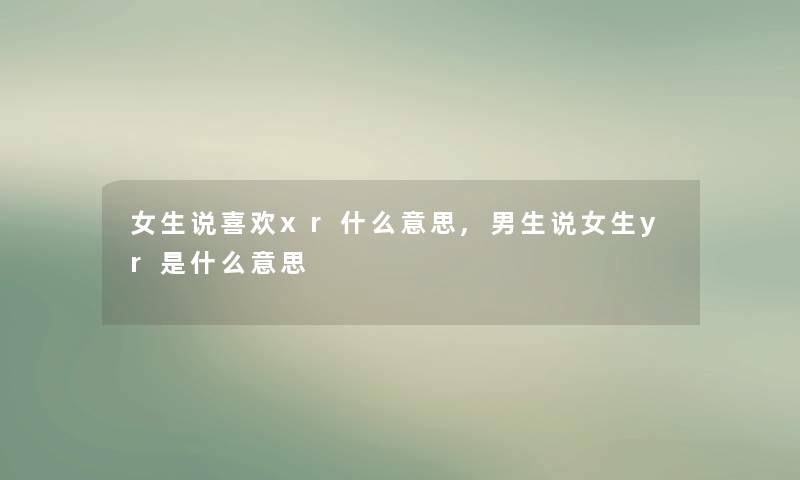 女生说喜欢xr什么意思,男生说女生yr是什么意思 女生说喜欢xr什么意思,男生说女生yr是什么意思