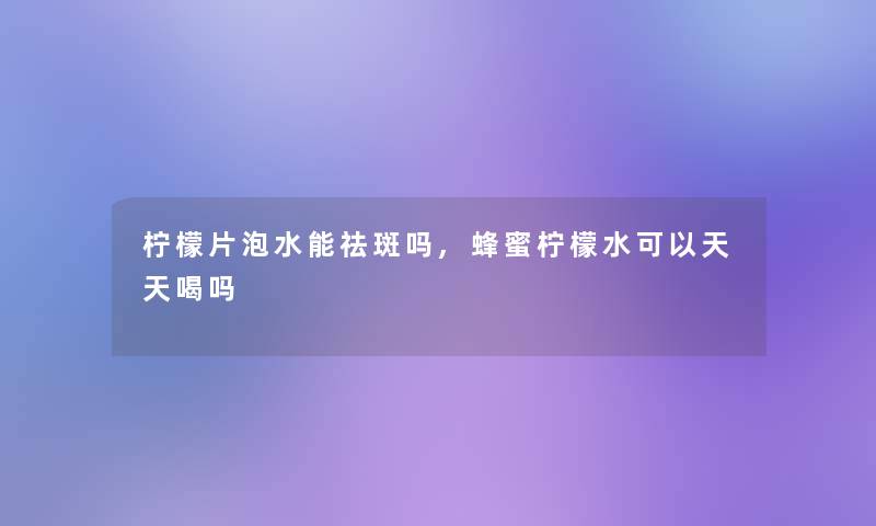 柠檬片泡水能祛斑吗,蜂蜜柠檬水可以天天喝吗 柠檬片泡水能祛斑吗,蜂蜜柠檬水可以天天喝吗