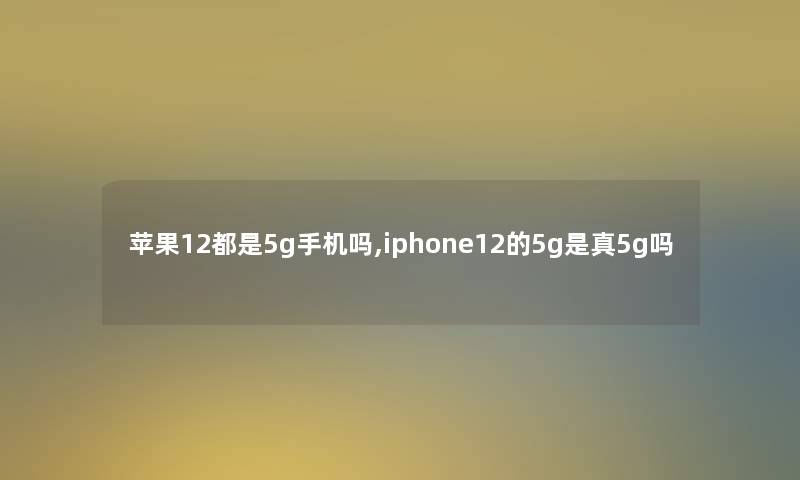 苹果12都是5g手机吗,iphone12的5g是真5g吗 苹果12都是5g手机吗,iphone12的5g是真5g吗