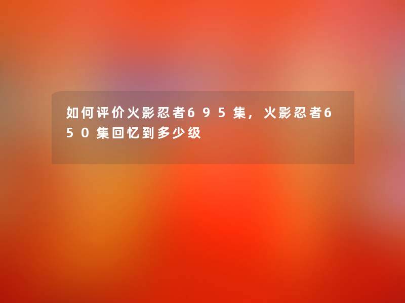 如何评价火影忍者695集,火影忍者650集回忆到多少级