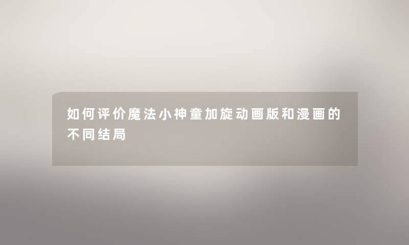 如何评价魔法小神童加旋动画版和漫画的不同结局 如何评价魔法小神童加旋动画版和漫画的不同结局