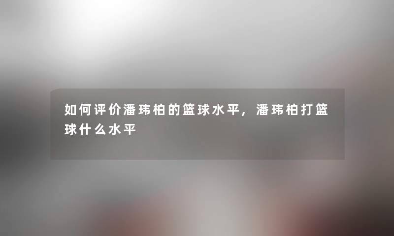 如何评价潘玮柏的篮球水平,潘玮柏打篮球什么水平 如何评价潘玮柏的篮球水平,潘玮柏打篮球什么水平