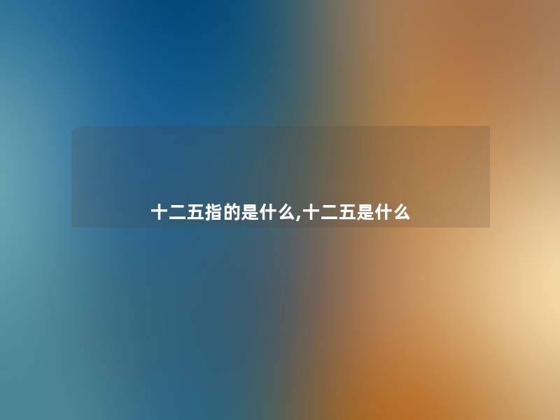 十二五指的是什么,十二五是什么 十二五指的是什么,十二五是什么