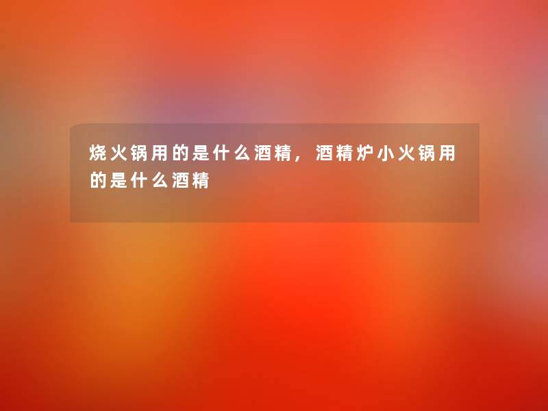 烧火锅用的是什么酒精,酒精炉小火锅用的是什么酒精 烧火锅用的是什么酒精,酒精炉小火锅用的是什么酒精