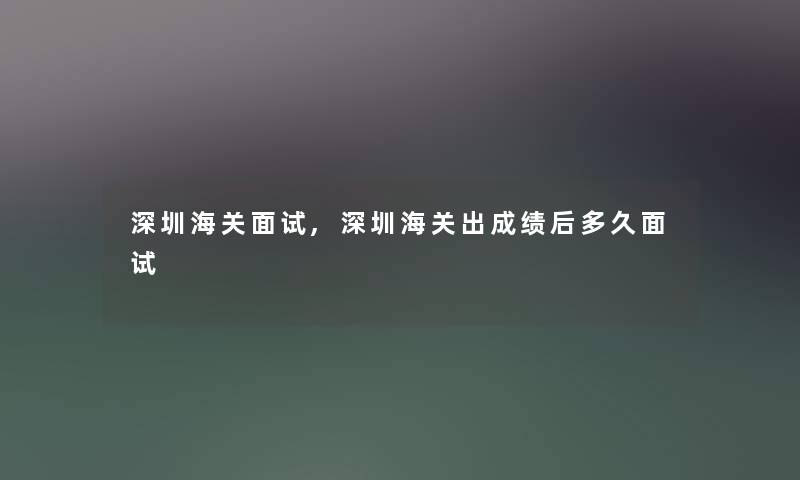 深圳海关面试,深圳海关出成绩后多久面试 深圳海关面试,深圳海关出成绩后多久面试