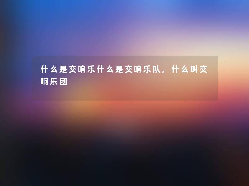 什么是交响乐什么是交响乐队,什么叫交响乐团 什么是交响乐什么是交响乐队,什么叫交响乐团