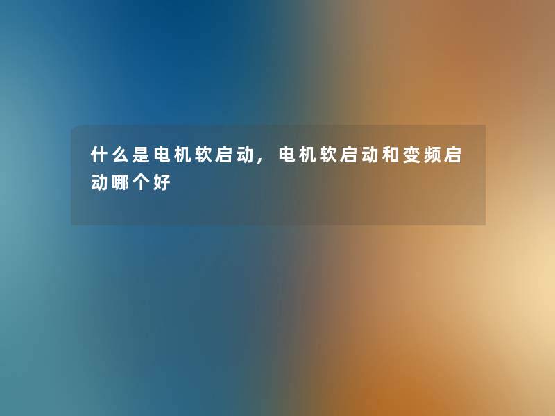 什么是电机软启动,电机软启动和变频启动哪个好 什么是电机软启动,电机软启动和变频启动哪个好