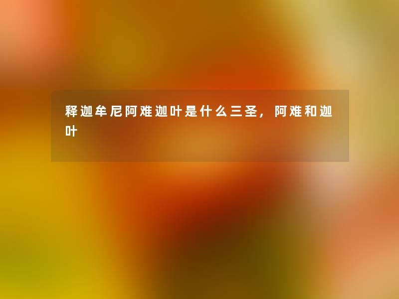 释迦牟尼阿难迦叶是什么三圣,阿难和迦叶 释迦牟尼阿难迦叶是什么三圣,阿难和迦叶