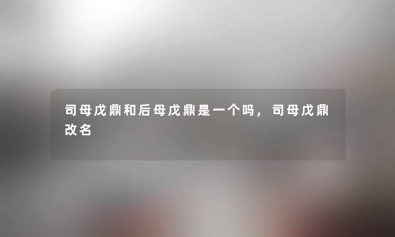 司母戊鼎和后母戊鼎是一个吗,司母戊鼎改名 司母戊鼎和后母戊鼎是一个吗,司母戊鼎改名
