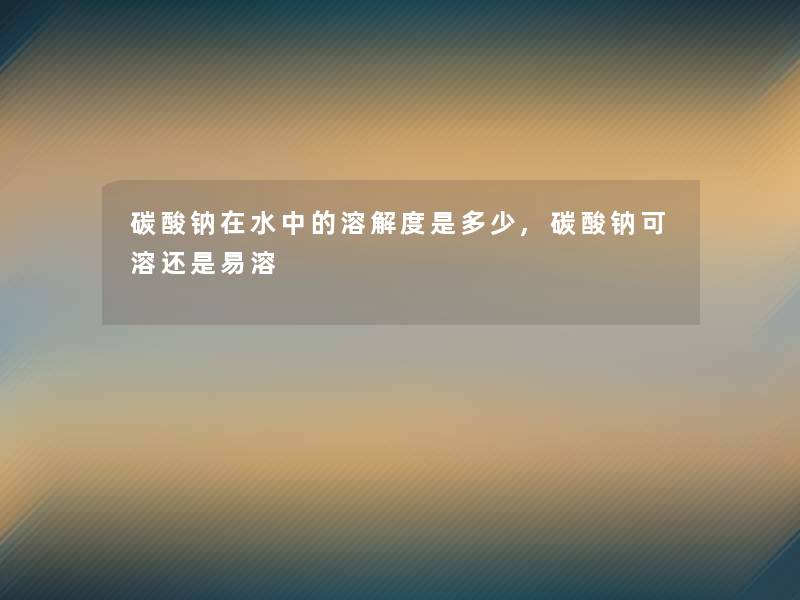碳酸钠在水中的溶解度是多少,碳酸钠可溶还是易溶