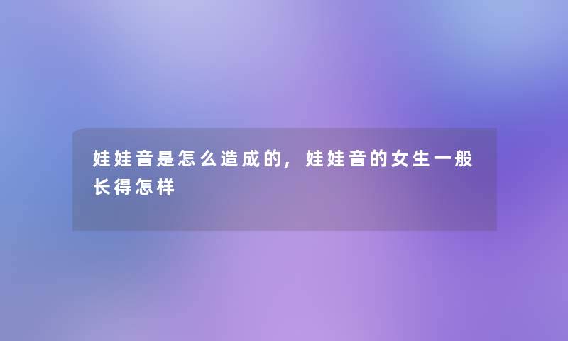 娃娃音是怎么造成的,娃娃音的女生一般长得怎样 娃娃音是怎么造成的,娃娃音的女生一般长得怎样