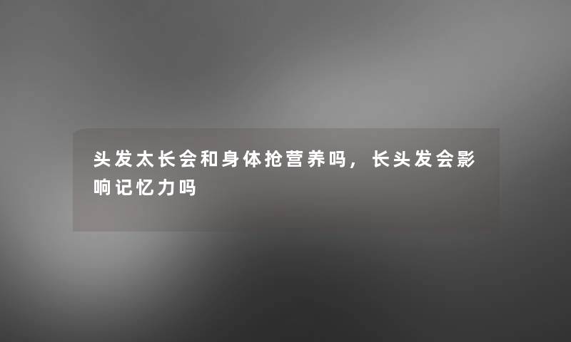 头发太长会和身体抢营养吗,长头发会影响记忆力吗 头发太长会和身体抢营养吗,长头发会影响记忆力吗