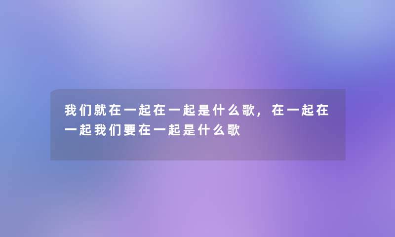 我们就在一起在一起是什么歌,在一起在一起我们要在一起是什么歌