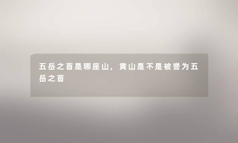 五岳之首是哪座山,黄山是不是被誉为五岳之首 五岳之首是哪座山,黄山是不是被誉为五岳之首