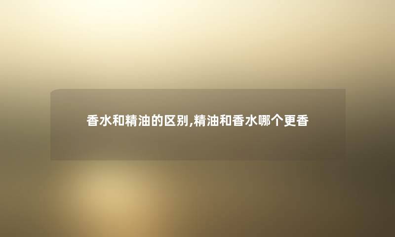 香水和精油的区别,精油和香水哪个更香 香水和精油的区别,精油和香水哪个更香