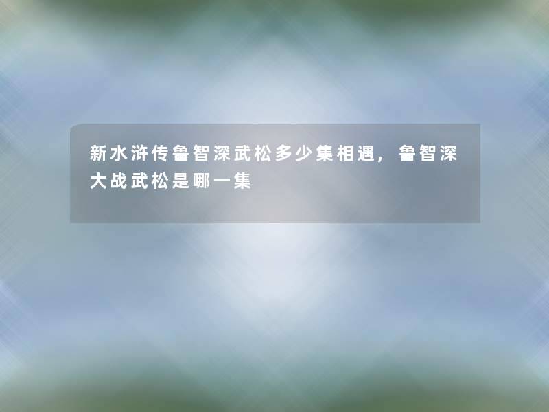 新水浒传鲁智深武松多少集相遇,鲁智深大战武松是哪一集 新水浒传鲁智深武松多少集相遇,鲁智深大战武松是哪一集