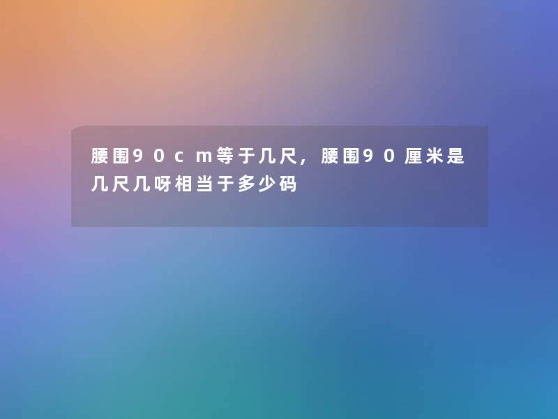 腰围90cm等于几尺,腰围90厘米是几尺几呀相当于多少码 腰围90cm等于几尺,腰围90厘米是几尺几呀相当于多少码