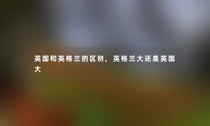 英国和英格兰的区别,英格兰大还是英国大 英国和英格兰的区别,英格兰大还是英国大