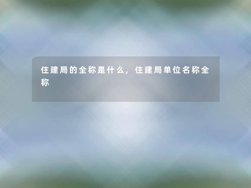 住建局的全称是什么,住建局单位名称全称 住建局的全称是什么,住建局单位名称全称
