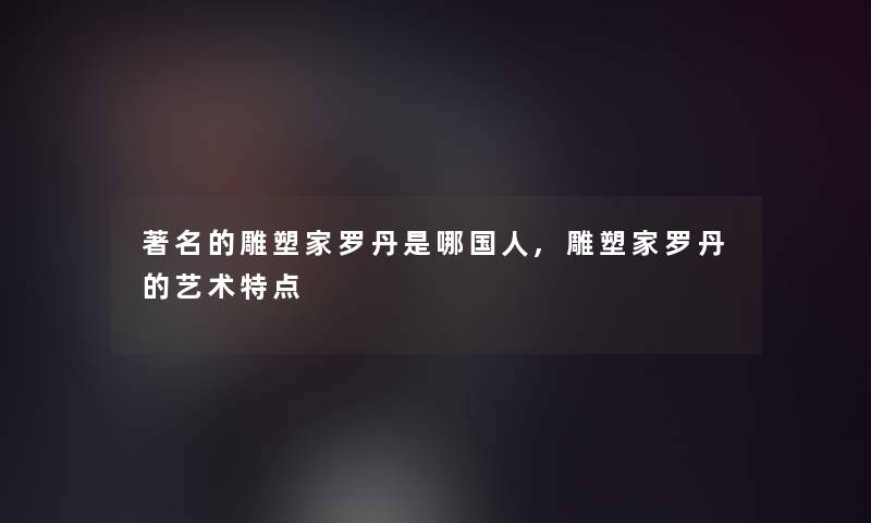 著名的雕塑家罗丹是哪国人,雕塑家罗丹的艺术特点