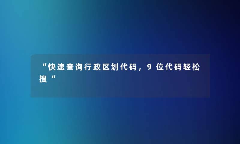快速查阅行政区划代码，9位代码轻松搜