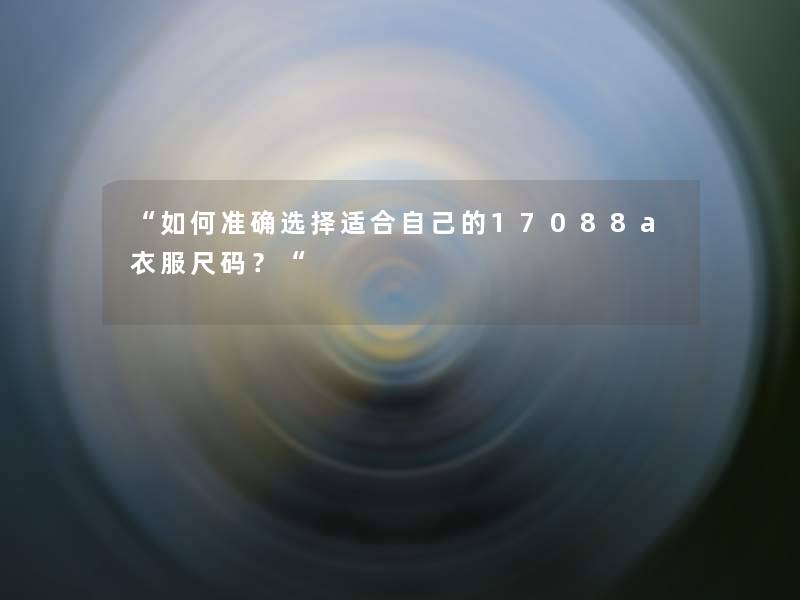 “如何准确选择适合自己的17088a衣服尺码?“ “如何准确选择适合自己的17088a衣服尺码?“
