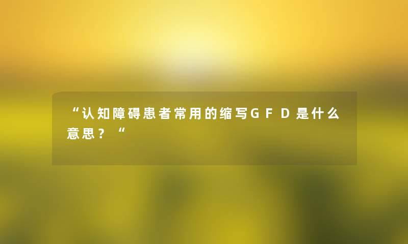 “认知障碍患者常用的缩写GFD是什么意思?“ “认知障碍患者常用的缩写GFD是什么意思?“
