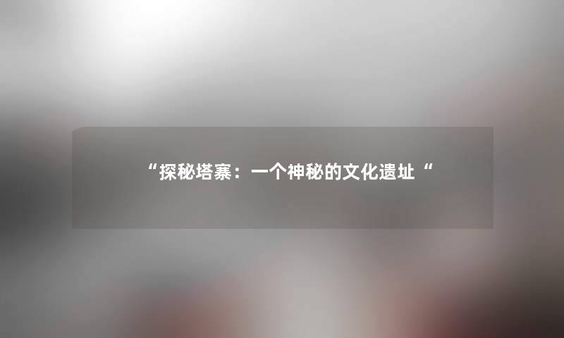 “探秘塔寨:一个神秘的文化遗址“ “探秘塔寨:一个神秘的文化遗址“