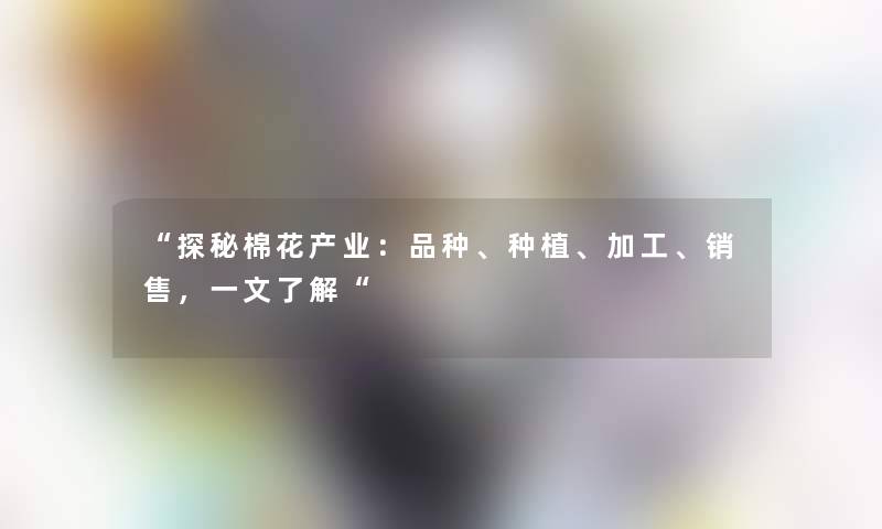 “探秘棉花产业:品种、种植、加工、销售,一文了解“ “探秘棉花产业:品种、种植、加工、销售,一文了解“