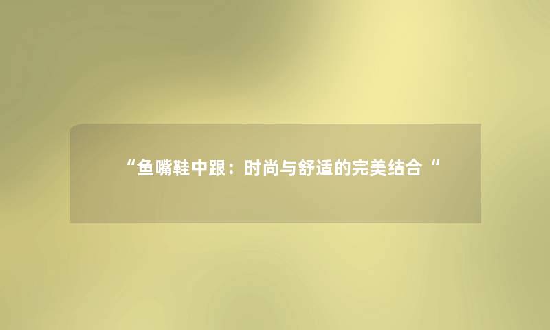 “鱼嘴鞋中跟:时尚与舒适的完美结合“ “鱼嘴鞋中跟:时尚与舒适的完美结合“