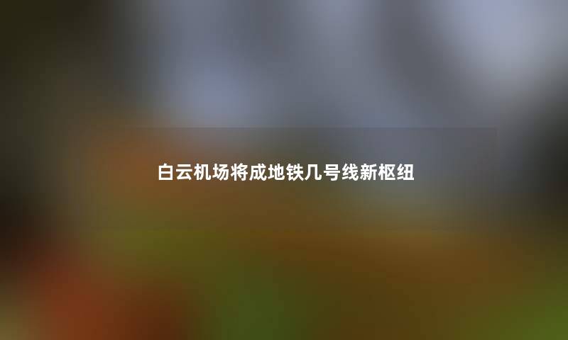 白云机场将成地铁几号线新枢纽 白云机场将成地铁几号线新枢纽